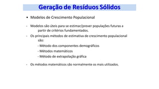 • Modelos de Crescimento Populacional
- Modelos são úteis para se estimar/prever populações futuras a
partir de critérios fundamentados.
- Os principais métodos de estimativa de crescimento populacional
são:
- Método dos componentes demográficos
- Métodos matemáticos
- Método de extrapolação gráfica
- Os métodos matemáticos são normalmente os mais utilizados.
 