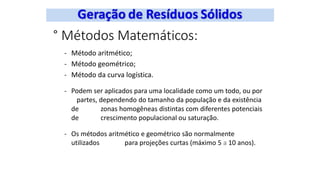° Métodos Matemáticos:
- Método aritmético;
- Método geométrico;
- Método da curva logística.
- Podem ser aplicados para uma localidade como um todo, ou por
partes, dependendo do tamanho da população e da existência
de zonas homogêneas distintas com diferentes potenciais
de crescimento populacional ou saturação.
- Os métodos aritmético e geométrico são normalmente
utilizados para projeções curtas (máximo 5 a 10 anos).
 