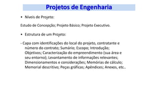 • Níveis de Projeto:
Estudo de Concepção; Projeto Básico; Projeto Executivo.
• Estrutura de um Projeto:
- Capa com identificações do local do projeto, contratante e
número do contrato; Sumário; Escopo; Introdução;
Objetivos; Caracterização do empreendimento (sua área e
seu entorno); Levantamento de informações relevantes;
Dimensionamentos e considerações; Memórias de cálculo;
Memorial descritivo; Peças gráficas; Apêndices; Anexos, etc..
 