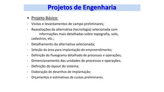 • Projeto Básico:
- Visitas e levantamentos de campo preliminares;
- Reavaliações da alternativa (tecnologia) selecionada com
informações mais detalhadas sobre topografia, solo,
cadastros, etc.;
- Detalhamento da alternativa selecionada;
- Seleção da área para implantação do empreendimento;
- Definição do fluxograma detalhado de processos e operações;
- Dimensionamento das unidades de processos e operações;
- Definição do layout do sistema;
- Elaboração de desenhos de implantação;
- Orçamentos e estimativas de custos preliminares.
 
