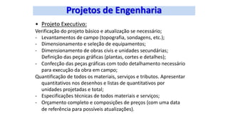 • Projeto Executivo:
Verificação do projeto básico e atualização se necessário;
- Levantamentos de campo (topografia, sondagens, etc.);
- Dimensionamento e seleção de equipamentos;
- Dimensionamento de obras civis e unidades secundárias;
Definição das peças gráficas (plantas, cortes e detalhes);
- Confecção das peças gráficas com todo detalhamento necessário
para execução da obra em campo;
Quantificação de todos os materiais, serviços e tributos. Apresentar
quantitativos nos desenhos e listas de quantitativos por
unidades projetadas e total;
- Especificações técnicas de todos materiais e serviços;
- Orçamento completo e composições de preços (com uma data
de referência para possíveis atualizações).
 
