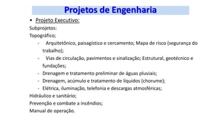 • Projeto Executivo:
Subprojetos:
Topográfico;
- Arquitetônico, paisagístico e cercamento; Mapa de risco (segurança do
trabalho);
- Vias de circulação, pavimentos e sinalização; Estrutural, geotécnico e
fundações;
- Drenagem e tratamento preliminar de águas pluviais;
- Drenagem, acúmulo e tratamento de líquidos (chorume);
- Elétrica, iluminação, telefonia e descargas atmosféricas;
Hidráulico e sanitário;
Prevenção e combate a incêndios;
Manual de operação.
 