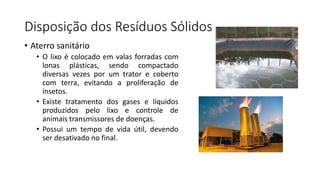 Disposição dos Resíduos Sólidos
• Aterro sanitário
• O lixo é colocado em valas forradas com
lonas plásticas, sendo compactado
diversas vezes por um trator e coberto
com terra, evitando a proliferação de
insetos.
• Existe tratamento dos gases e líquidos
produzidos pelo lixo e controle de
animais transmissores de doenças.
• Possui um tempo de vida útil, devendo
ser desativado no final.
 