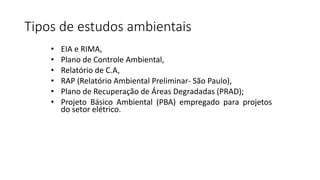 Tipos de estudos ambientais
• EIA e RIMA,
• Plano de Controle Ambiental,
• Relatório de C.A,
• RAP (Relatório Ambiental Preliminar- São Paulo),
• Plano de Recuperação de Áreas Degradadas (PRAD);
• Projeto Básico Ambiental (PBA) empregado para projetos
do setor elétrico.
 