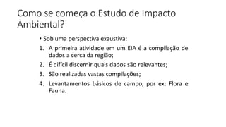 Como se começa o Estudo de Impacto
Ambiental?
• Sob uma perspectiva exaustiva:
1. A primeira atividade em um EIA é a compilação de
dados a cerca da região;
2. É difícil discernir quais dados são relevantes;
3. São realizadas vastas compilações;
4. Levantamentos básicos de campo, por ex: Flora e
Fauna.
 
