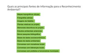 Quais as principais fontes de Informação para o Reconhecimento
Ambiental?
Mapas topográficos oficiais
Fotografias aéreas
Imagens de Satélite
Plantas relativas ao projeto
Memoriais descritivos do projeto
Estudos ambientais anteriores
Breve pesquisa bibliográfica
Bases de dados socioeconômicos
Bases de dados ambientais
Conversas com moradores locais
Conversas com lideranças locais
Conversas com prefeitos e funcionários municipais
 