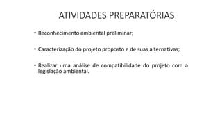 ATIVIDADES PREPARATÓRIAS
• Reconhecimento ambiental preliminar;
• Caracterização do projeto proposto e de suas alternativas;
• Realizar uma análise de compatibilidade do projeto com a
legislação ambiental.
 