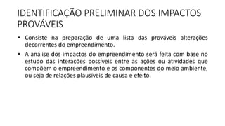 IDENTIFICAÇÃO PRELIMINAR DOS IMPACTOS
PROVÁVEIS
• Consiste na preparação de uma lista das prováveis alterações
decorrentes do empreendimento.
• A análise dos impactos do empreendimento será feita com base no
estudo das interações possíveis entre as ações ou atividades que
compõem o empreendimento e os componentes do meio ambiente,
ou seja de relações plausíveis de causa e efeito.
 