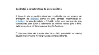 Condições e características do aterro sanitário
A base do aterro sanitário deve ser constituída por um sistema de
drenagem de chorume acima de uma camada impermeável de
polietileno de alta densidade - P.E.A.D., sobre uma camada de solo
compactado para evitar o vazamento de material líquido para o solo,
evitando assim a contaminação de lençóis freáticos.
O chorume deve ser tratado e/ou recirculado (reinserido ao aterro)
causando assim uma menor poluição ao meio ambiente.
 