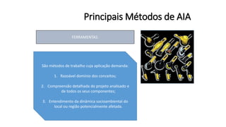 Principais Métodos de AIA
FERRAMENTAS:
São métodos de trabalho cuja aplicação demanda:
1. Razoável domínio dos conceitos;
2. Compreensão detalhada do projeto analisado e
de todos os seus componentes;
3. Entendimento da dinâmica socioambiental do
local ou região potencialmente afetada.
 
