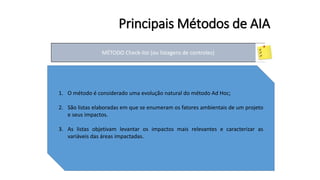 Principais Métodos de AIA
MÉTODO Check-list (ou listagens de controles)
1. O método é considerado uma evolução natural do método Ad Hoc;
2. São listas elaboradas em que se enumeram os fatores ambientais de um projeto
e seus impactos.
3. As listas objetivam levantar os impactos mais relevantes e caracterizar as
variáveis das áreas impactadas.
 