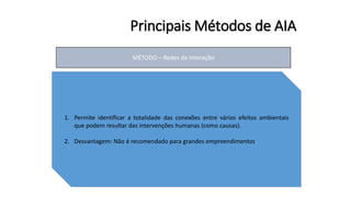 Principais Métodos de AIA
MÉTODO – Redes de Interação
1. Permite identificar a totalidade das conexões entre vários efeitos ambientais
que podem resultar das intervenções humanas (como causas).
2. Desvantagem: Não é recomendado para grandes empreendimentos.
 