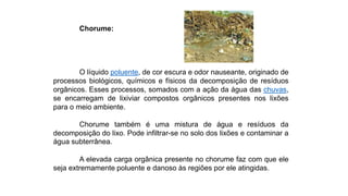 Chorume:
O líquido poluente, de cor escura e odor nauseante, originado de
processos biológicos, químicos e físicos da decomposição de resíduos
orgânicos. Esses processos, somados com a ação da água das chuvas,
se encarregam de lixiviar compostos orgânicos presentes nos lixões
para o meio ambiente.
Chorume também é uma mistura de água e resíduos da
decomposição do lixo. Pode infiltrar-se no solo dos lixões e contaminar a
água subterrânea.
A elevada carga orgânica presente no chorume faz com que ele
seja extremamente poluente e danoso às regiões por ele atingidas.
 