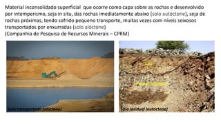 Material inconsolidado superficial que ocorre como capa sobre as rochas e desenvolvido
por intemperismo, seja in situ, das rochas imediatamente abaixo (solo autóctone), seja de
rochas próximas, tendo sofrido pequeno transporte, muitas vezes com níveis seixosos
transportados por enxurradas (solo alóctone)
(Companhia de Pesquisa de Recursos Minerais – CPRM)
Solo residual (autóctone)
Solo transportado (alóctone)
 