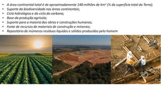 • A área continental total é de aproximadamente 148 milhões de km2 (⅓ da superfície total da Terra);
• Suporte da biodiversidade nas áreas continentais;
• Ciclo hidrológico e do ciclo do carbono;
• Base da produção agrícola;
• Suporte para a maioria das obras e construções humanas;
• Fonte de recursos de materiais de construção e minerais;
• Repositório de inúmeros resíduos líquidos e sólidos produzidos pelo homem
 