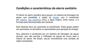 Condições e características do aterro sanitário
O interior do aterro sanitário deve possuir um sistema de drenagem de
gases que possibilite a coleta do biogás, que é constituído
por metano, gás carbônico (CO2) e água (vapor), entre outros, e é
formado pela decomposição dos resíduos.
Este efluente deve ser queimado ou beneficiado. Estes gases podem
ser queimados na atmosfera ou aproveitados para geração de energia.
Sua cobertura é constituída por um sistema de drenagem de águas
pluviais, que não permita a infiltração de águas de chuva para o
interior do aterro. No Brasil, usa-se normalmente uma camada de
argila compactada.
 
