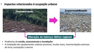 • Impactos relacionados à ocupação urbana
• Problemas de erosão, assoreamento e inundações
• A instalação dos equipamentos urbanos promove, muitas vezes, movimentações extensas
de terra, escavações e aterros
Desmatamento Impermeabilização
Alteração do balanço hídrico regional
 