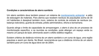 Condições e características do aterro sanitário
Um aterro sanitário deve também possuir um sistema de monitoramento ambiental e pátio
de estocagem de materiais. Para aterros que recebem resíduos de populações acima de 30
mil habitantes é desejável também muro, sistema de controle de entrada de resíduos (ex.
balança rodoviária), guarita de entrada, prédio administrativo, oficina e borracharia.
Quando atinge o limite de capacidade de armazenagem, o aterro é alvo de um processo de
monitorização especifico, e se reunidas as condições, pode albergar um espaço verde ou
mesmo um parque de lazer, eliminando assim o efeito estético negativo.
Existem critérios de distância mínima de um aterro sanitário e um curso de água, uma região
populosa e assim por diante. No Brasil, recomenda-se que a distância mínima de um aterro
sanitário para um curso de água deve ser de 200m.
 