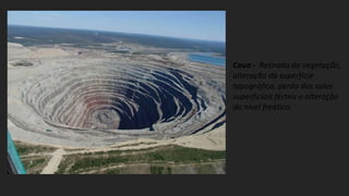 Cava - Retirada da vegetação,
alteração da superfície
topográfica, perda dos solos
superficiais férteis e alteração
do nível freático.
 
