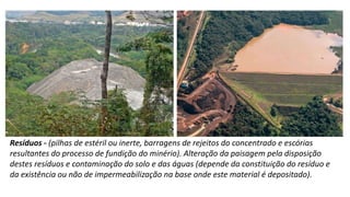 Resíduos - (pilhas de estéril ou inerte, barragens de rejeitos do concentrado e escórias
resultantes do processo de fundição do minério). Alteração da paisagem pela disposição
destes resíduos e contaminação do solo e das águas (depende da constituição do resíduo e
da existência ou não de impermeabilização na base onde este material é depositado).
 