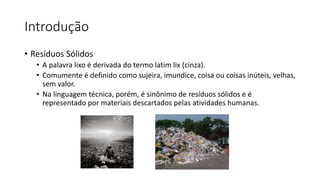 Introdução
• Resíduos Sólidos
• A palavra lixo é derivada do termo latim lix (cinza).
• Comumente é definido como sujeira, imundice, coisa ou coisas inúteis, velhas,
sem valor.
• Na linguagem técnica, porém, é sinônimo de resíduos sólidos e é
representado por materiais descartados pelas atividades humanas.
 