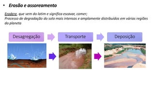 • Erosão e assoreamento
Erodere, que vem do latim e significa escavar, comer;
Processo de degradação do solo mais intensos e amplamente distribuídos em várias regiões
do planeta
Desagregação Transporte Deposição
 