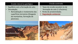 Erosão natural ou geológica Erosão acelerada
• Equilíbrio com a formação do solo;
• Denudação;
• Remodelação e nivelamento das
superfícies terrestres (Desgaste
de montanhas, formação de
planícies).
• Taxas de erosão excedem às de
formação do solo (1 t/ha/ano);
• Perda de produtividade;
• Degradação ambiental.
Morro Branco (Ceara)
 