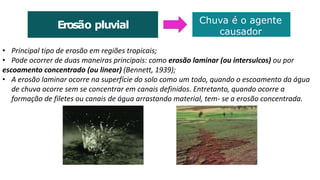 • Principal tipo de erosão em regiões tropicais;
• Pode ocorrer de duas maneiras principais: como erosão laminar (ou intersulcos) ou por
escoamento concentrado (ou linear) (Bennett, 1939);
• A erosão laminar ocorre na superfície do solo como um todo, quando o escoamento da água
de chuva ocorre sem se concentrar em canais definidos. Entretanto, quando ocorre a
formação de filetes ou canais de água arrastando material, tem- se a erosão concentrada.
Erosão pluvial Chuva é o agente
causador
 