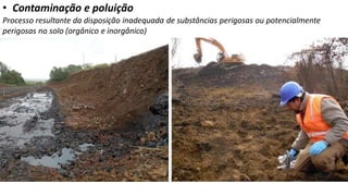 • Contaminação e poluição
Processo resultante da disposição inadequada de substâncias perigosas ou potencialmente
perigosas no solo (orgânico e inorgânico)
 