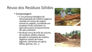 Reuso dos Resíduos Sólidos
• Compostagem
• É um processo biológico de
decomposição da matéria orgânica
contida em restos de origem
animal ou vegetal, resultando em
produtos finais utilizáveis na
agricultura para enriquecimento
do solo cultivável.
• No Brasil cerca de 65% do volume
de resíduos sólidos urbanos
gerados é composto de matéria
orgânica (restos de frutas,
legumes, alimentos em geral,
folhas, gramas, etc...).
 