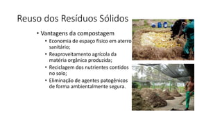 Reuso dos Resíduos Sólidos
• Vantagens da compostagem
• Economia de espaço físico em aterro
sanitário;
• Reaproveitamento agrícola da
matéria orgânica produzida;
• Reciclagem dos nutrientes contidos
no solo;
• Eliminação de agentes patogênicos
de forma ambientalmente segura.
 