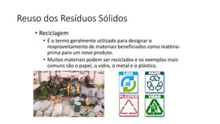 Reuso dos Resíduos Sólidos
• Reciclagem
• É o termo geralmente utilizado para designar o
reaproveitamento de materiais beneficiados como matéria-
prima para um novo produto.
• Muitos materiais podem ser reciclados e os exemplos mais
comuns são o papel, o vidro, o metal e o plástico.
 