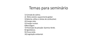 Temas para seminário
1) Camada de ozônio.
2) Efeito estufa e aquecimento global.
3) Baterias, pilhas e células de combustível.
4) Energia solar.
5) Energia nuclear.
6)Reciclagem.
7) Prevenção da poluição: Química Verde.
8) Agrotóxicos.
9) Chuva ácida.
10) Legislação ambiental.
 