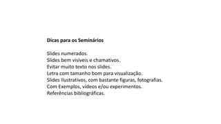 Dicas para os Seminários
Slides numerados.
Slides bem visíveis e chamativos.
Evitar muito texto nos slides.
Letra com tamanho bom para visualização.
Slides Ilustrativos, com bastante figuras, fotografias.
Com Exemplos, vídeos e/ou experimentos.
Referências bibliográficas.
 