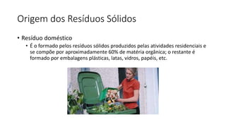 Origem dos Resíduos Sólidos
• Resíduo doméstico
• É o formado pelos resíduos sólidos produzidos pelas atividades residenciais e
se compõe por aproximadamente 60% de matéria orgânica; o restante é
formado por embalagens plásticas, latas, vidros, papéis, etc.
 
