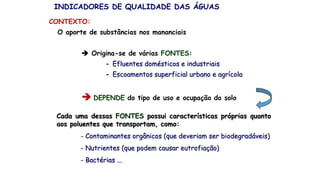 O aporte de substâncias nos mananciais
 Origina-se de várias FONTES:
- Efluentes domésticos e industriais
- Escoamentos superficial urbano e agrícola
 DEPENDE do tipo de uso e ocupação do solo
Cada uma dessas FONTES possui características próprias quanto
aos poluentes que transportam, como:
- Contaminantes orgânicos (que deveriam ser biodegradáveis)
- Nutrientes (que podem causar eutrofiação)
- Bactérias ...
INDICADORES DE QUALIDADE DAS ÁGUAS
CONTEXTO:
 