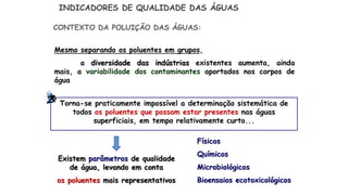 Mesmo separando os poluentes em grupos,
a diversidade das indústrias existentes aumenta, ainda
mais, a variabilidade dos contaminantes aportados nos corpos de
água
INDICADORES DE QUALIDADE DAS ÁGUAS
Torna-se praticamente impossível a determinação sistemática de
todos os poluentes que possam estar presentes nas águas
superficiais, em tempo relativamente curto...
CONTEXTO DA POLUIÇÃO DAS ÁGUAS:
Existem parâmetros de qualidade
de água, levando em conta
os poluentes mais representativos
Físicos
Químicos
Microbiológicos
Bioensaios ecotoxicológicos
 