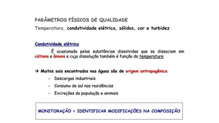 PARÂMETROS FÍSICOS DE QUALIDADE
Temperatura, condutividade elétrica, sólidos, cor e turbidez
Condutividade elétrica
É ocasionada pelas substâncias dissolvidas que se dissociam em
cátions e ânions e cuja dissolução também é função da temperatura
 Muitos sais encontrados nas águas são de origem antropogênica
- Descargas industriais
- Consumo de sal nas residências
- Excreções da população e animais
MONITORAÇÃO = IDENTIFICAR MODIFICAÇÕES NA COMPOSIÇÃO
 