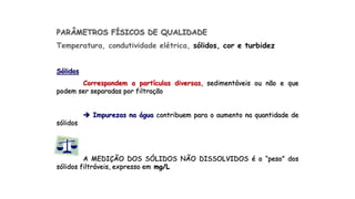 PARÂMETROS FÍSICOS DE QUALIDADE
Temperatura, condutividade elétrica, sólidos, cor e turbidez
Sólidos
Correspondem a partículas diversas, sedimentáveis ou não e que
podem ser separadas por filtração
 Impurezas na água contribuem para o aumento na quantidade de
sólidos
A MEDIÇÃO DOS SÓLIDOS NÃO DISSOLVIDOS é o “peso” dos
sólidos filtráveis, expresso em mg/L
 