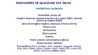 PARÂMETROS QUÍMICOS
Alcalinidade, dureza, pH
Oxigênio dissolvido, demanda bioquímica de oxigênio (DBO), demanda
química de oxigênio (DQO)
Série de nitrogênio (orgânico, amoniacal, nitrato e nitrito)
Fósforo total
Surfactantes
Óleos e graxas
Cianetos
Fenóis e demais contaminantes orgânicos
Ânions (cloretos, sulfetos)
Íons metálicos (ferro, potássio, sódio, magnésio, manganês, alumínio,
zinco, bário, cádmio, níquel, chumbo, cobre, cromo (III), cromo (VI),
selênio, mercúrio), arsênio e boro
INDICADORES DE QUALIDADE DAS ÁGUAS
 