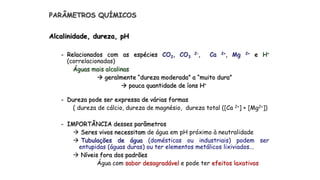 PARÂMETROS QUÍMICOS
Alcalinidade, dureza, pH
- Relacionados com as espécies CO2, CO3
2-, Ca 2+, Mg 2+ e H+
(correlacionadas)
Águas mais alcalinas
 geralmente “dureza moderada” a “muito dura”
 pouca quantidade de íons H+
- Dureza pode ser expressa de várias formas
( dureza de cálcio, dureza de magnésio, dureza total ([Ca 2+] + [Mg2+])
- IMPORTÂNCIA desses parâmetros
 Seres vivos necessitam de água em pH próximo à neutralidade
 Tubulações de água (domésticas ou industriais) podem ser
entupidas (águas duras) ou ter elementos metálicos lixiviados...
 Níveis fora dos padrões
Água com sabor desagradável e pode ter efeitos laxativos
 