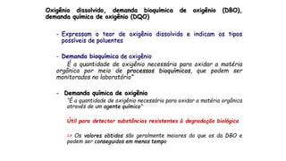 Oxigênio dissolvido, demanda bioquímica de oxigênio (DBO),
demanda química de oxigênio (DQO)
- Expressam o teor de oxigênio dissolvido e indicam os tipos
possíveis de poluentes
- Demanda bioquímica de oxigênio
É a quantidade de oxigênio necessária para oxidar a matéria
orgânica por meio de processos bioquímicos, que podem ser
monitorados no laboratório”
- Demanda química de oxigênio
“É a quantidade de oxigênio necessária para oxidar a matéria orgânica
através de um agente químico”
Útil para detectar substâncias resistentes à degradação biológica
=> Os valores obtidos são geralmente maiores do que os da DBO e
podem ser conseguidos em menos tempo
 