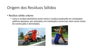 Origem dos Resíduos Sólidos
• Resíduo sólido urbano
• Inclui o resíduo doméstico assim como o resíduo produzido em instalações
públicas (parques, por exemplo), em instalações comerciais, bem como restos
de construções e demolições.
 