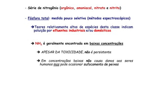 - Série de nitrogênio (orgânico, amoniacal, nitrato e nitrito)
- Fósforo total: medida pouco seletiva (métodos espectroscópicos)
Teores relativamente altos de espécies desta classe indicam
poluição por efluentes industriais e/ou domésticos
 NH3 é geralmente encontrada em baixas concentrações
 APESAR DA TOXICIDADE, não é persistente
 Em concentrações baixas não causa danos aos seres
humanos mas pode ocasionar sufocamento de peixes
 