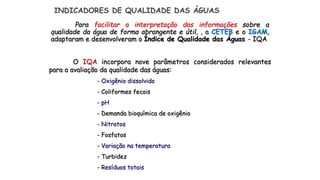 Para facilitar a interpretação das informações sobre a
qualidade da água de forma abrangente e útil, , a CETEB e o IGAM,
adaptaram e desenvolveram o Índice de Qualidade das Águas - IQA
O IQA incorpora nove parâmetros considerados relevantes
para a avaliação da qualidade das águas:
- Oxigênio dissolvido
- Coliformes fecais
- pH
- Demanda bioquímica de oxigênio
- Nitratos
- Fosfatos
- Variação na temperatura
- Turbidez
- Resíduos totais
INDICADORES DE QUALIDADE DAS ÁGUAS
 