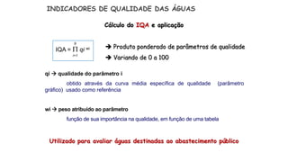 Cálculo do IQA e aplicação
Utilizado para avaliar águas destinadas ao abastecimento público
 Produto ponderado de parâmetros de qualidade
 Variando de 0 a 100
INDICADORES DE QUALIDADE DAS ÁGUAS
IQA =  qi wi
9
i=1
qi  qualidade do parâmetro i
obtido através da curva média específica de qualidade (parâmetro
gráfico) usado como referência
wi  peso atribuído ao parâmetro
função de sua importância na qualidade, em função de uma tabela
 