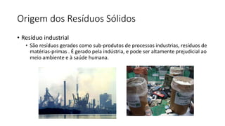 Origem dos Resíduos Sólidos
• Resíduo industrial
• São resíduos gerados como sub-produtos de processos industrias, resíduos de
matérias-primas . É gerado pela indústria, e pode ser altamente prejudicial ao
meio ambiente e à saúde humana.
 