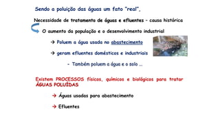 Sendo a poluição das águas um fato “real”,
Necessidade de tratamento de águas e efluentes – causa histórica
O aumento da população e o desenvolvimento industrial
 Poluem a água usada no abastecimento
 geram efluentes domésticos e industriais
- Também poluem a água e o solo ...
Existem PROCESSOS físicos, químicos e biológicos para tratar
ÁGUAS POLUÍDAS
 Águas usadas para abastecimento
 Efluentes
 