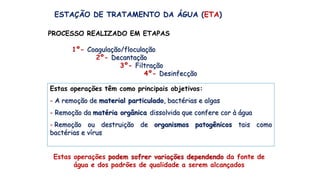 ESTAÇÃO DE TRATAMENTO DA ÁGUA (ETA)
PROCESSO REALIZADO EM ETAPAS
1º- Coagulação/floculação
2º- Decantação
3º- Filtração
4º- Desinfecção
Estas operações têm como principais objetivos:
- A remoção de material particulado, bactérias e algas
- Remoção da matéria orgânica dissolvida que confere cor à água
-.Remoção ou destruição de organismos patogênicos tais como
bactérias e vírus
Estas operações podem sofrer variações dependendo da fonte de
água e dos padrões de qualidade a serem alcançados
 