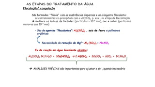 AS ETAPAS DO TRATAMENTO DA ÁGUA
Floculação/ coagulação
São formados “flocos” com as susbtâncias dispersas e um reagente floculante:
os contaminantes co-precipitam com o Al(OH)3, p. exx., na etapa de Decantação
 melhora os índices de turbidez (partículas > 10-4 mm), cor e sabor (partículas
menores que 10-4 mm)
- Uso de agentes “floculantes”: Al2(SO4)3 , sais de ferro e polímeros
orgânicos
Necessidade de remoção de Mg2+: Al2 (SO4)3 + NaAlO2
Ex de reação em água levemente alcalina:
Al2(SO4)3 14,3 H2O + 3Ca(HCO3)2  2 Al(OH)3 + 3CaSO4 + 6CO2 + 14,3H2O
 ANÁLISES PRÉVIAS são importantes para ajustar o pH , quando necessário
 
